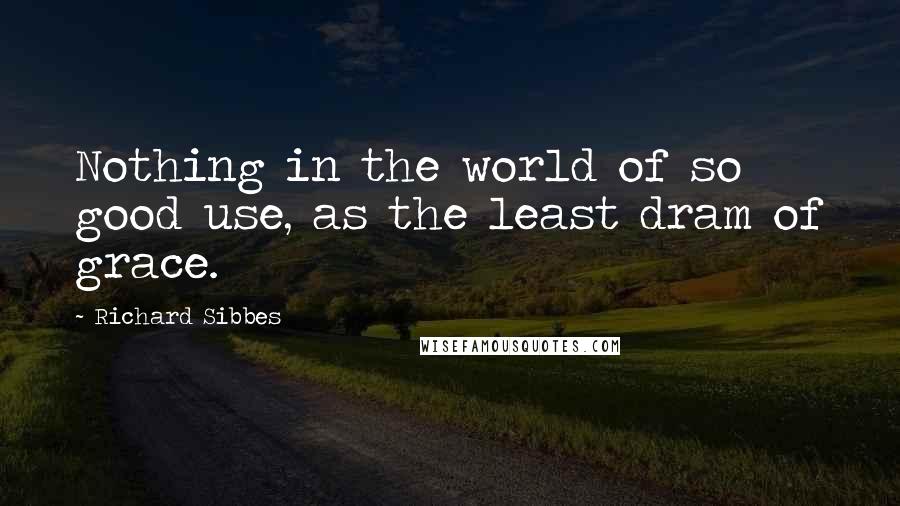 Richard Sibbes Quotes: Nothing in the world of so good use, as the least dram of grace.