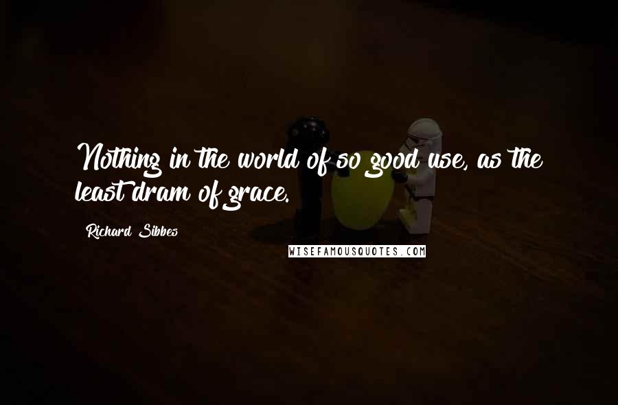 Richard Sibbes Quotes: Nothing in the world of so good use, as the least dram of grace.