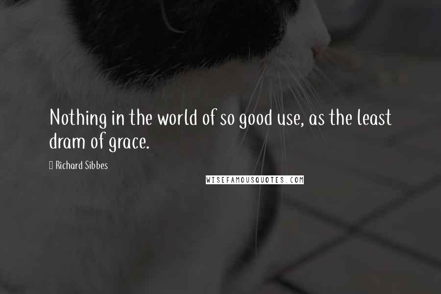 Richard Sibbes Quotes: Nothing in the world of so good use, as the least dram of grace.