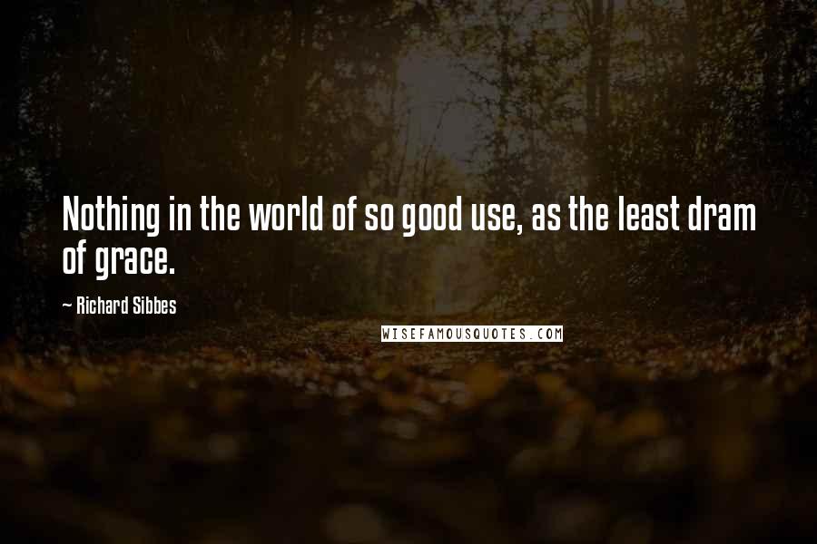 Richard Sibbes Quotes: Nothing in the world of so good use, as the least dram of grace.