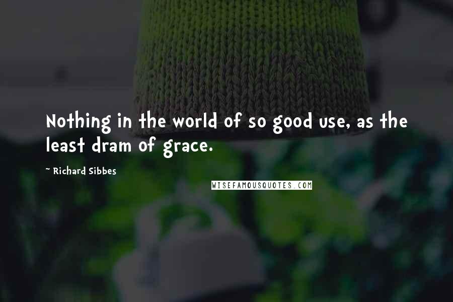 Richard Sibbes Quotes: Nothing in the world of so good use, as the least dram of grace.