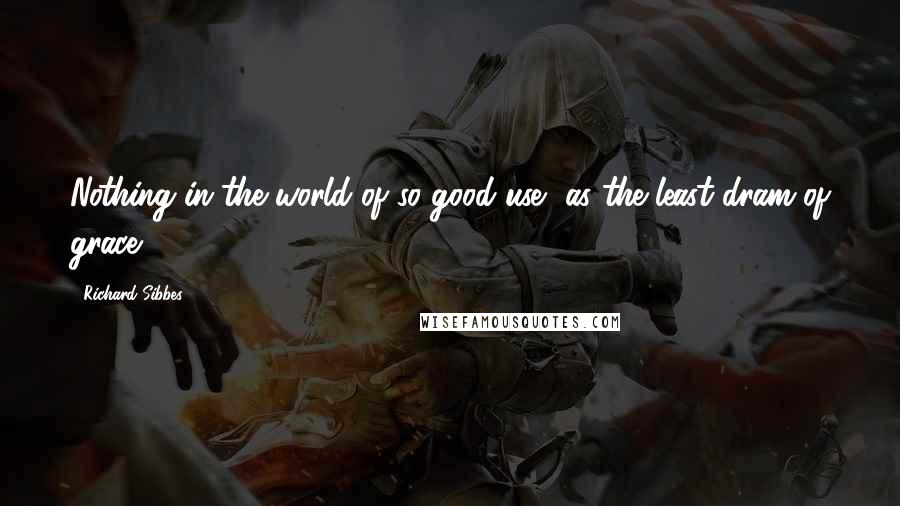 Richard Sibbes Quotes: Nothing in the world of so good use, as the least dram of grace.