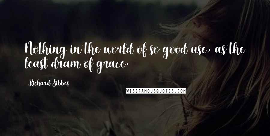 Richard Sibbes Quotes: Nothing in the world of so good use, as the least dram of grace.