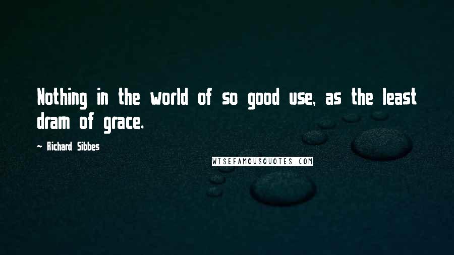 Richard Sibbes Quotes: Nothing in the world of so good use, as the least dram of grace.