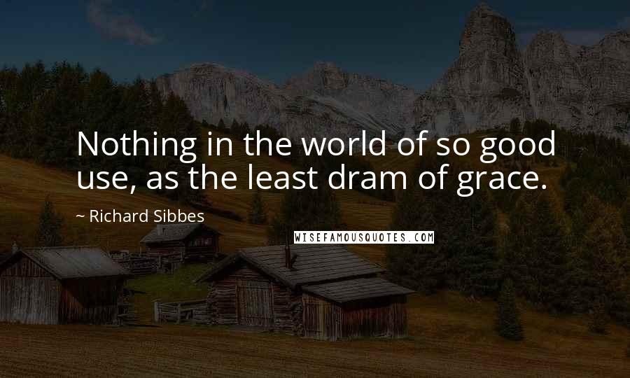 Richard Sibbes Quotes: Nothing in the world of so good use, as the least dram of grace.