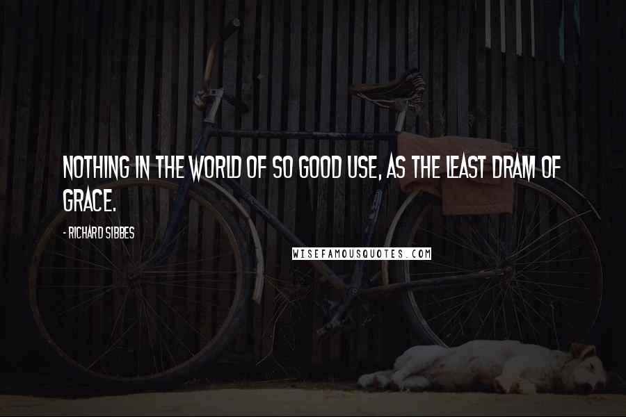 Richard Sibbes Quotes: Nothing in the world of so good use, as the least dram of grace.