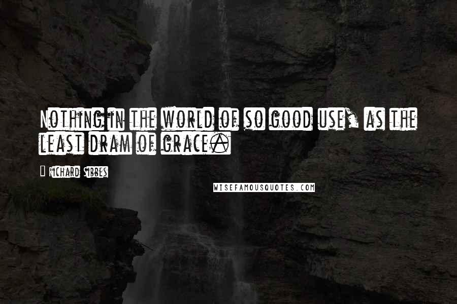 Richard Sibbes Quotes: Nothing in the world of so good use, as the least dram of grace.