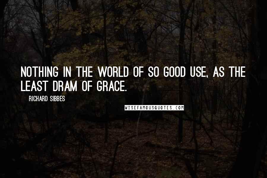 Richard Sibbes Quotes: Nothing in the world of so good use, as the least dram of grace.