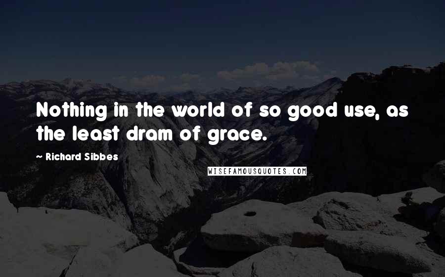 Richard Sibbes Quotes: Nothing in the world of so good use, as the least dram of grace.