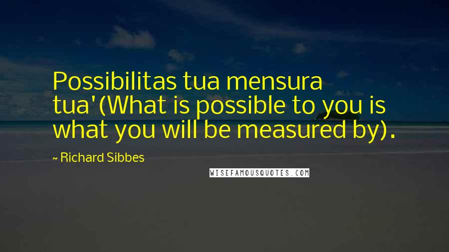 Richard Sibbes Quotes: Possibilitas tua mensura tua'(What is possible to you is what you will be measured by).