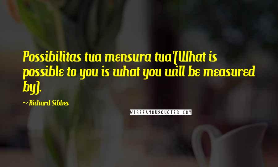 Richard Sibbes Quotes: Possibilitas tua mensura tua'(What is possible to you is what you will be measured by).