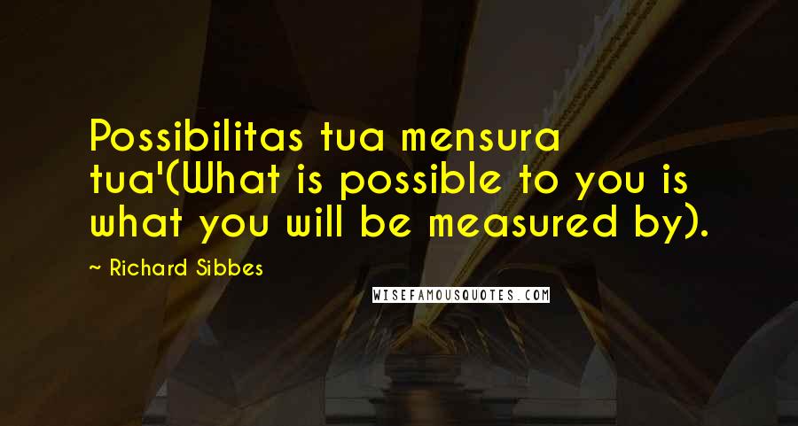 Richard Sibbes Quotes: Possibilitas tua mensura tua'(What is possible to you is what you will be measured by).