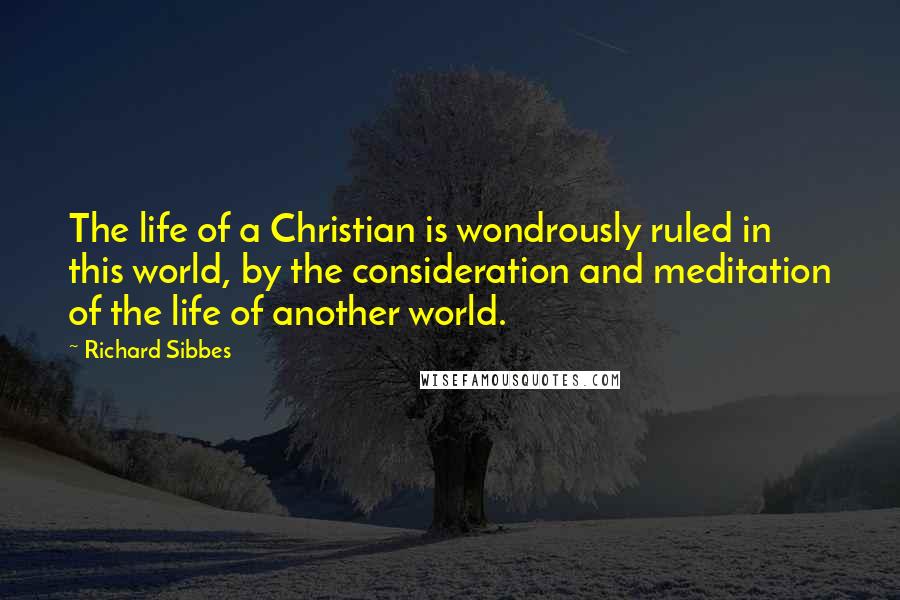 Richard Sibbes Quotes: The life of a Christian is wondrously ruled in this world, by the consideration and meditation of the life of another world.