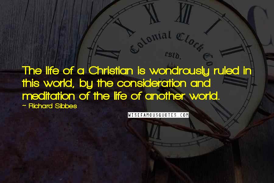 Richard Sibbes Quotes: The life of a Christian is wondrously ruled in this world, by the consideration and meditation of the life of another world.