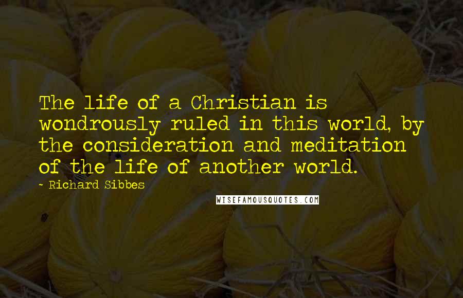 Richard Sibbes Quotes: The life of a Christian is wondrously ruled in this world, by the consideration and meditation of the life of another world.