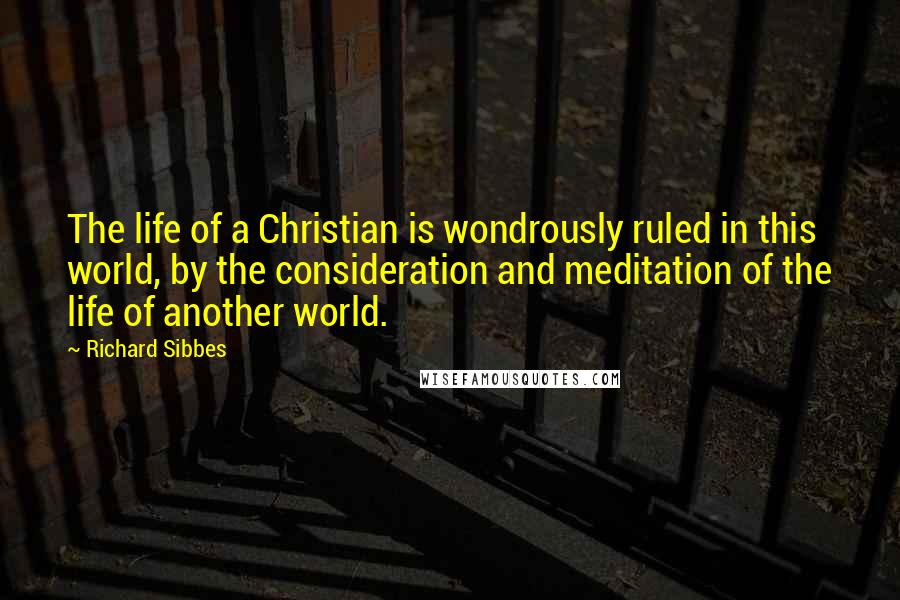 Richard Sibbes Quotes: The life of a Christian is wondrously ruled in this world, by the consideration and meditation of the life of another world.