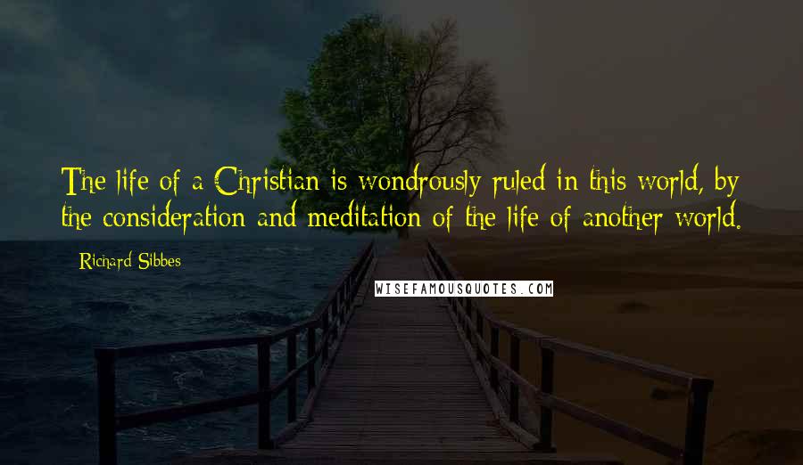 Richard Sibbes Quotes: The life of a Christian is wondrously ruled in this world, by the consideration and meditation of the life of another world.