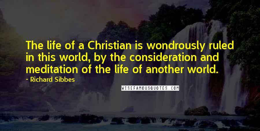Richard Sibbes Quotes: The life of a Christian is wondrously ruled in this world, by the consideration and meditation of the life of another world.