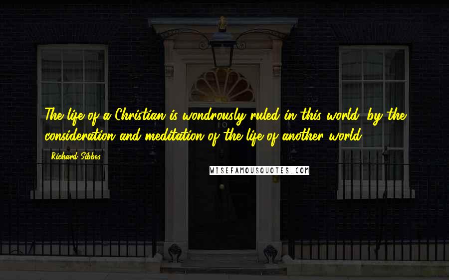 Richard Sibbes Quotes: The life of a Christian is wondrously ruled in this world, by the consideration and meditation of the life of another world.