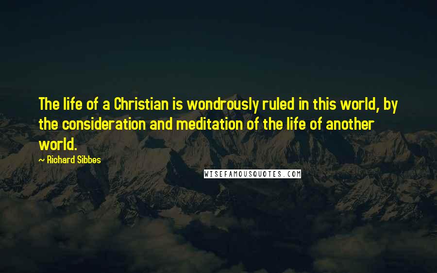 Richard Sibbes Quotes: The life of a Christian is wondrously ruled in this world, by the consideration and meditation of the life of another world.