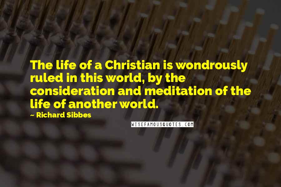 Richard Sibbes Quotes: The life of a Christian is wondrously ruled in this world, by the consideration and meditation of the life of another world.