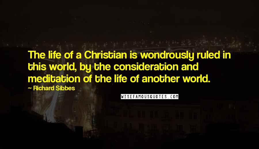 Richard Sibbes Quotes: The life of a Christian is wondrously ruled in this world, by the consideration and meditation of the life of another world.