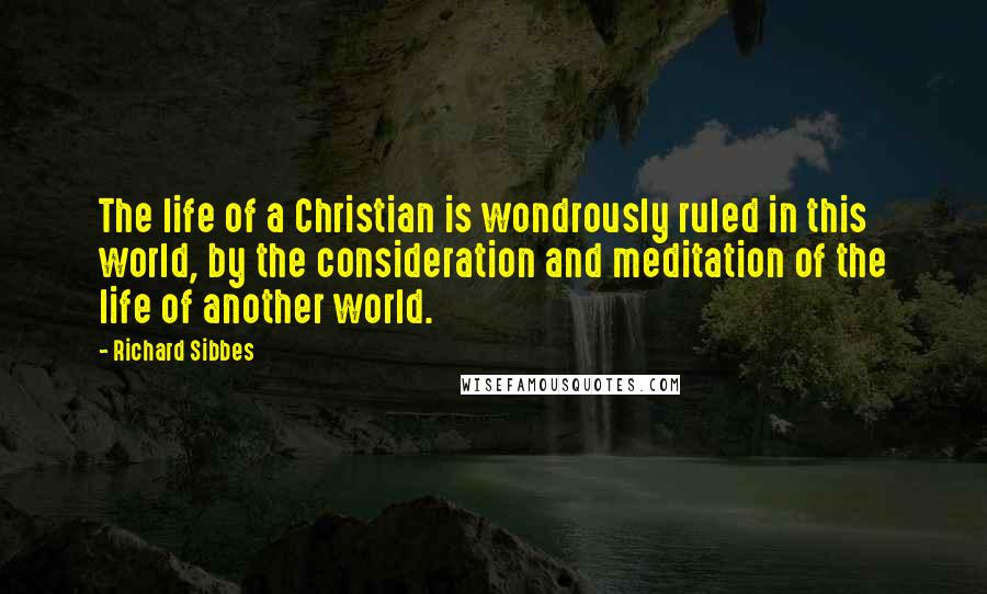 Richard Sibbes Quotes: The life of a Christian is wondrously ruled in this world, by the consideration and meditation of the life of another world.