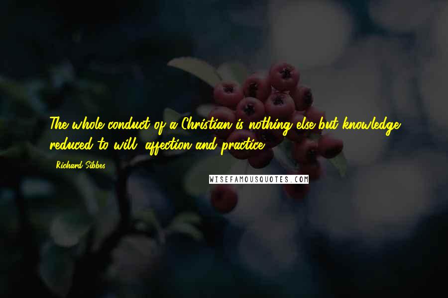 Richard Sibbes Quotes: The whole conduct of a Christian is nothing else but knowledge reduced to will, affection and practice.