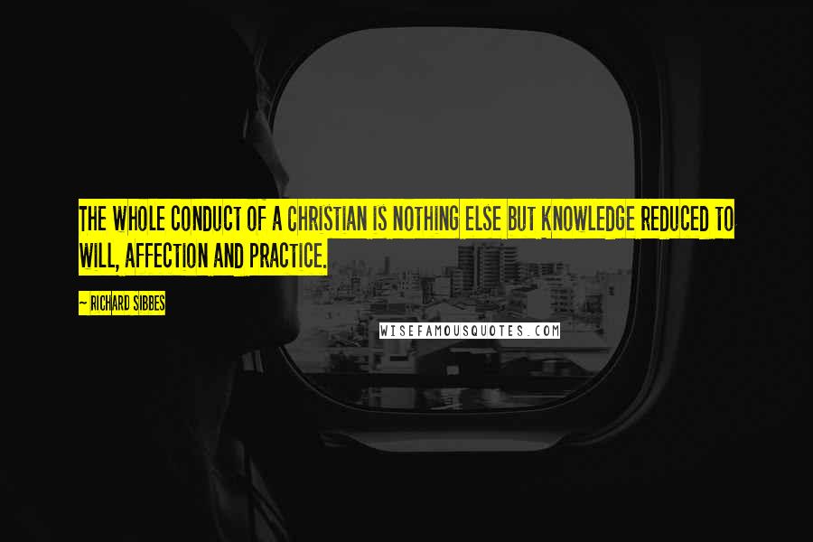 Richard Sibbes Quotes: The whole conduct of a Christian is nothing else but knowledge reduced to will, affection and practice.