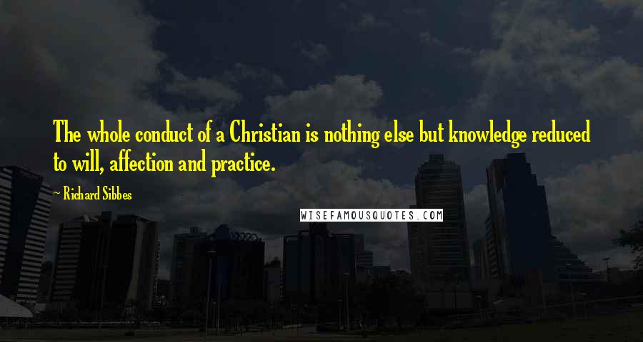 Richard Sibbes Quotes: The whole conduct of a Christian is nothing else but knowledge reduced to will, affection and practice.