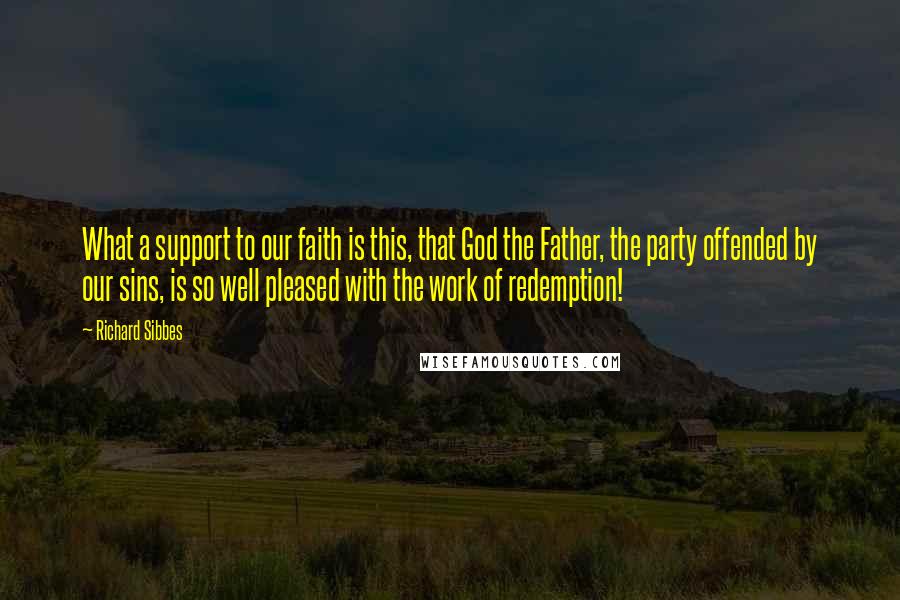 Richard Sibbes Quotes: What a support to our faith is this, that God the Father, the party offended by our sins, is so well pleased with the work of redemption!