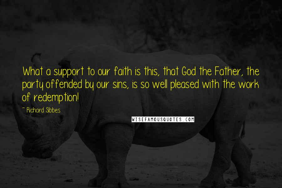 Richard Sibbes Quotes: What a support to our faith is this, that God the Father, the party offended by our sins, is so well pleased with the work of redemption!