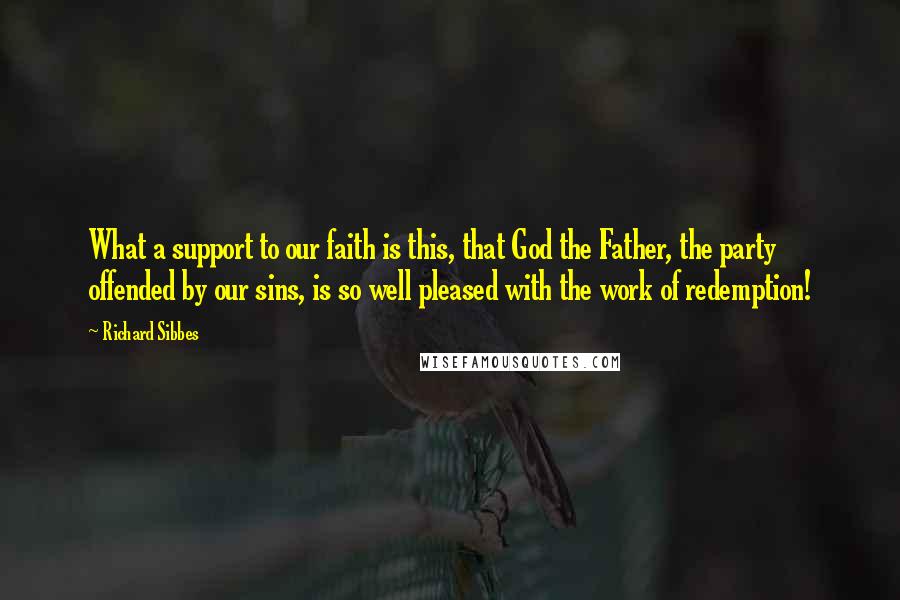 Richard Sibbes Quotes: What a support to our faith is this, that God the Father, the party offended by our sins, is so well pleased with the work of redemption!