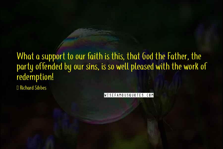 Richard Sibbes Quotes: What a support to our faith is this, that God the Father, the party offended by our sins, is so well pleased with the work of redemption!