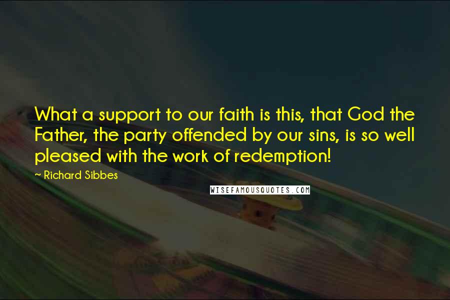 Richard Sibbes Quotes: What a support to our faith is this, that God the Father, the party offended by our sins, is so well pleased with the work of redemption!