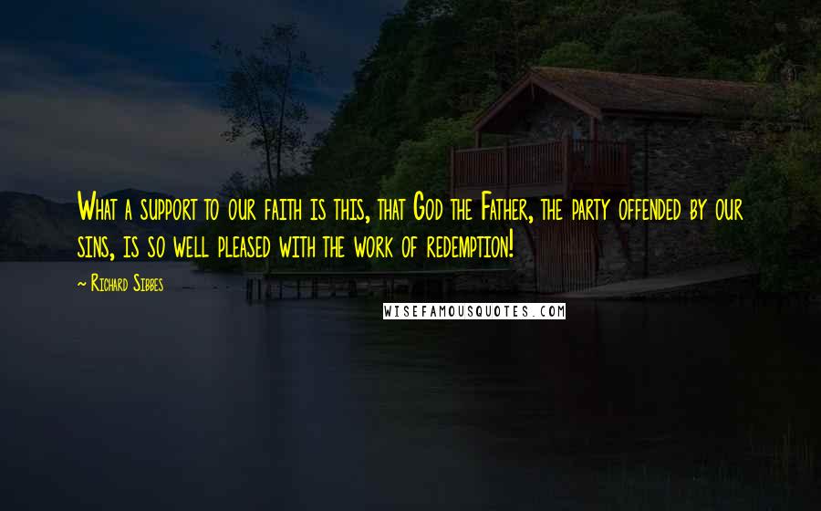 Richard Sibbes Quotes: What a support to our faith is this, that God the Father, the party offended by our sins, is so well pleased with the work of redemption!