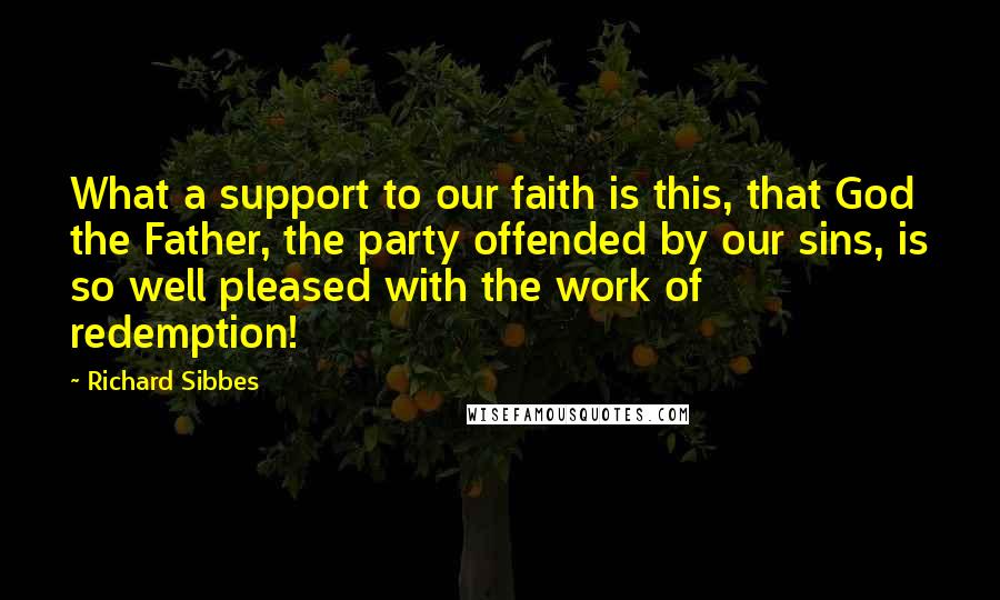 Richard Sibbes Quotes: What a support to our faith is this, that God the Father, the party offended by our sins, is so well pleased with the work of redemption!