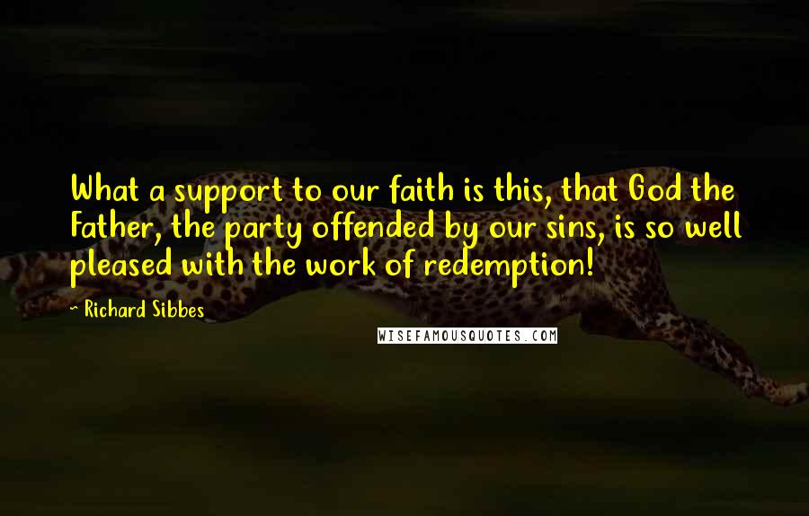 Richard Sibbes Quotes: What a support to our faith is this, that God the Father, the party offended by our sins, is so well pleased with the work of redemption!