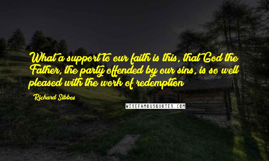Richard Sibbes Quotes: What a support to our faith is this, that God the Father, the party offended by our sins, is so well pleased with the work of redemption!
