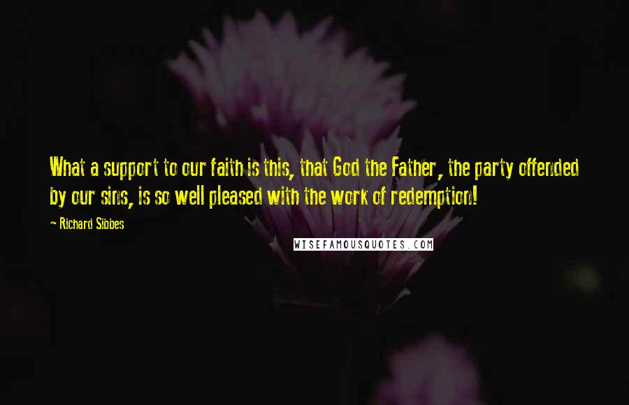 Richard Sibbes Quotes: What a support to our faith is this, that God the Father, the party offended by our sins, is so well pleased with the work of redemption!