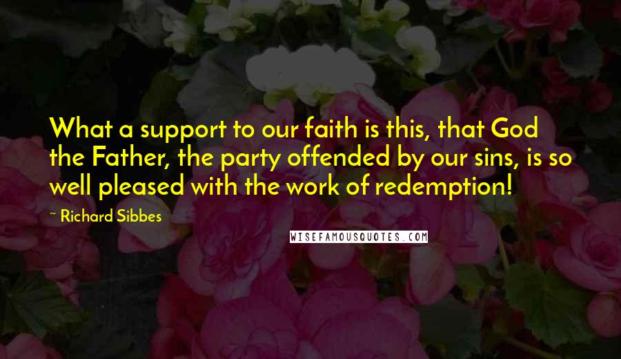 Richard Sibbes Quotes: What a support to our faith is this, that God the Father, the party offended by our sins, is so well pleased with the work of redemption!