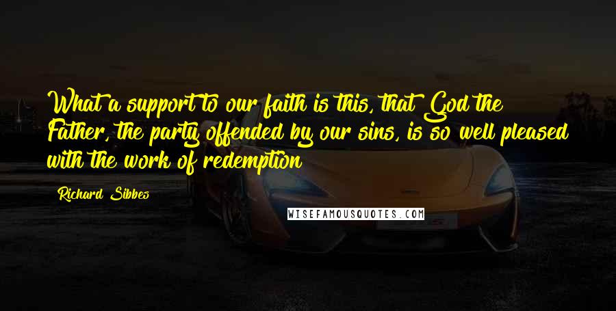 Richard Sibbes Quotes: What a support to our faith is this, that God the Father, the party offended by our sins, is so well pleased with the work of redemption!