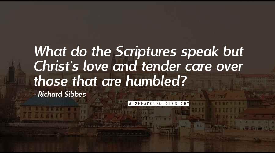 Richard Sibbes Quotes: What do the Scriptures speak but Christ's love and tender care over those that are humbled?