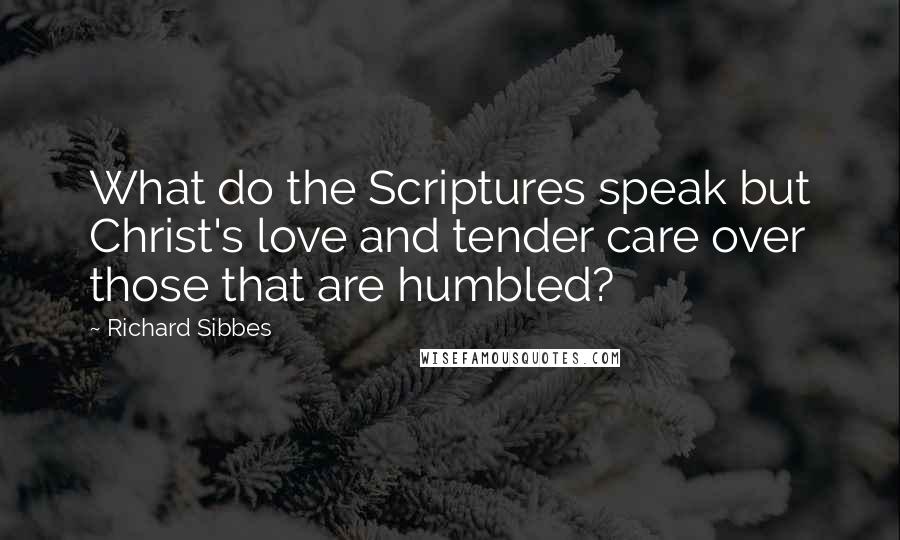 Richard Sibbes Quotes: What do the Scriptures speak but Christ's love and tender care over those that are humbled?