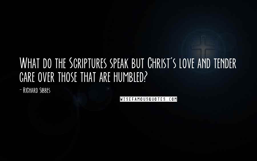 Richard Sibbes Quotes: What do the Scriptures speak but Christ's love and tender care over those that are humbled?