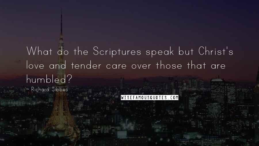 Richard Sibbes Quotes: What do the Scriptures speak but Christ's love and tender care over those that are humbled?