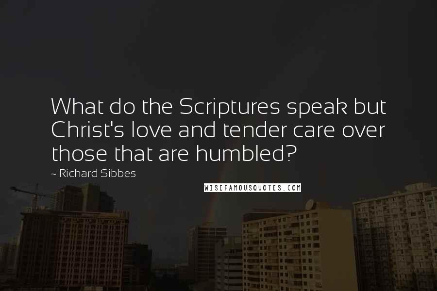 Richard Sibbes Quotes: What do the Scriptures speak but Christ's love and tender care over those that are humbled?