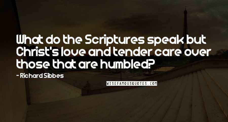 Richard Sibbes Quotes: What do the Scriptures speak but Christ's love and tender care over those that are humbled?