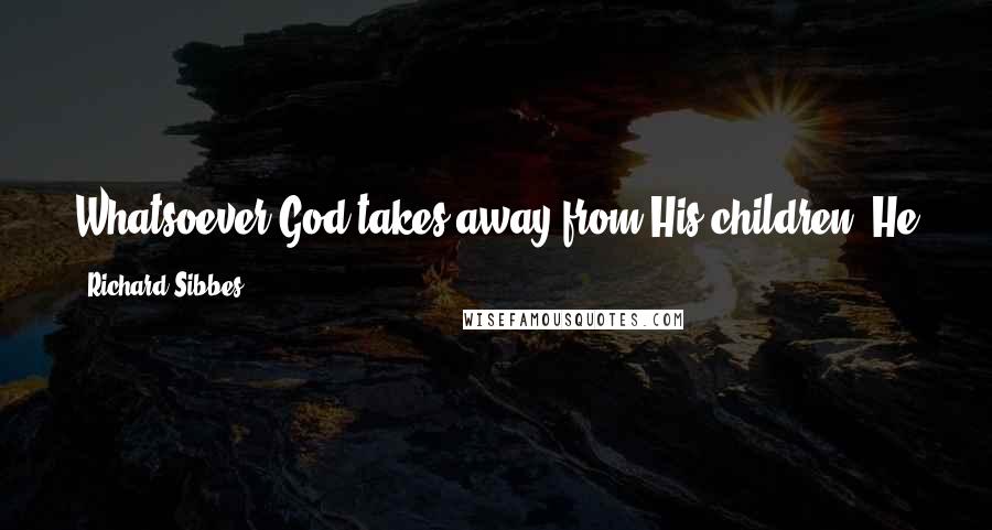 Richard Sibbes Quotes: Whatsoever God takes away from His children, He either replaces it with a much greater favor or else gives strength to bear it.