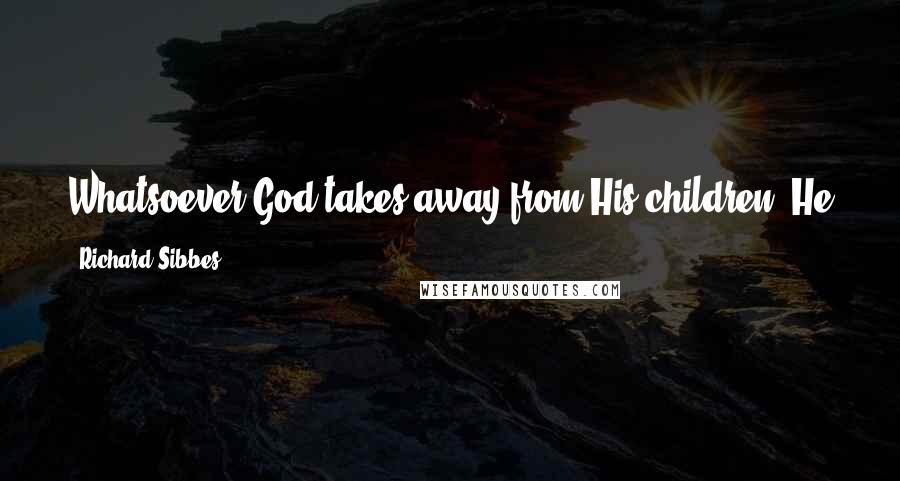 Richard Sibbes Quotes: Whatsoever God takes away from His children, He either replaces it with a much greater favor or else gives strength to bear it.